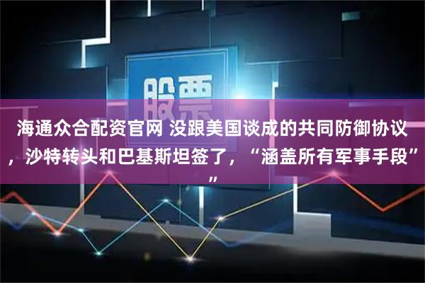 海通众合配资官网 没跟美国谈成的共同防御协议，沙特转头和巴基斯坦签了，“涵盖所有军事手段”