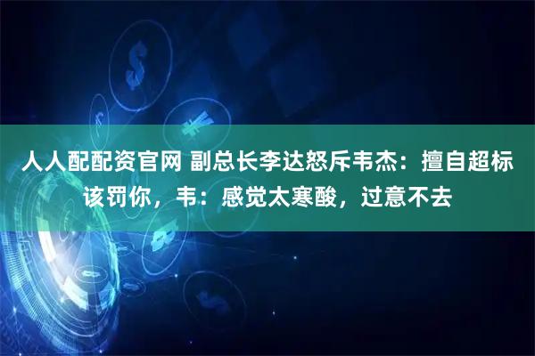 人人配配资官网 副总长李达怒斥韦杰：擅自超标该罚你，韦：感觉太寒酸，过意不去