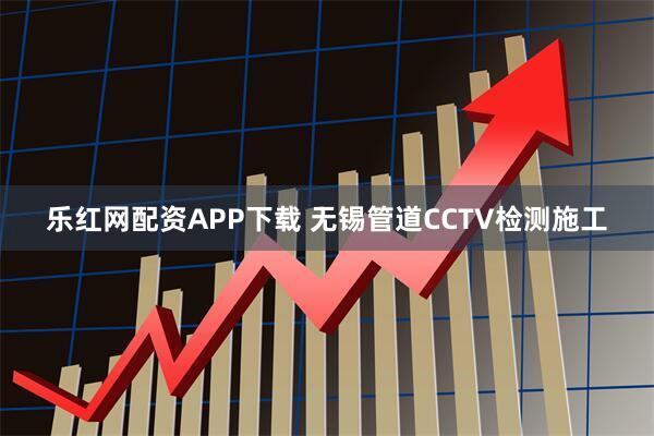 乐红网配资APP下载 无锡管道CCTV检测施工
