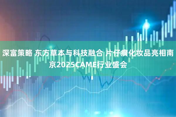深富策略 东方草本与科技融合 片仔癀化妆品亮相南京2025CAME行业盛会