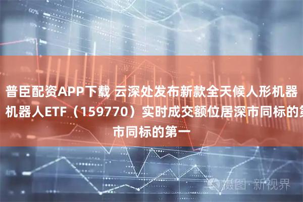 普臣配资APP下载 云深处发布新款全天候人形机器人，机器人ETF（159770）实时成交额位居深市同标的第一