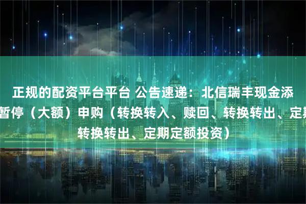 正规的配资平台平台 公告速递：北信瑞丰现金添利基金基金暂停（大额）申购（转换转入、赎回、转换转出、定期定额投资）