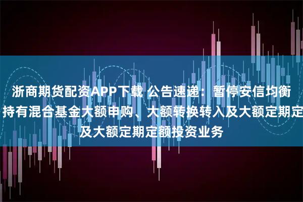 浙商期货配资APP下载 公告速递:暂停安信均衡成长18个月持有混合基金大额申购、大额转换转入及大额定期定额投资业务