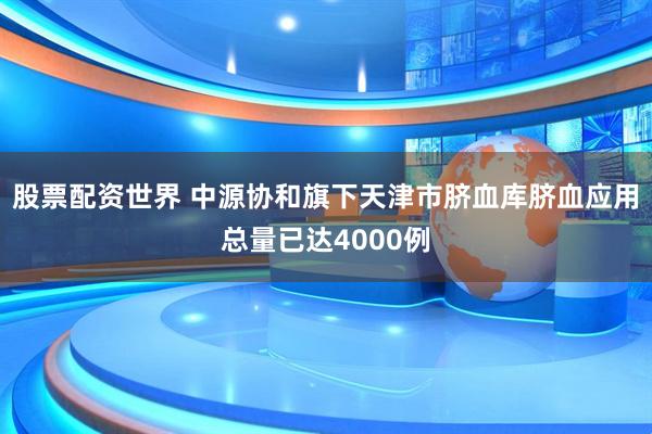 股票配资世界 中源协和旗下天津市脐血库脐血应用总量已达4000例