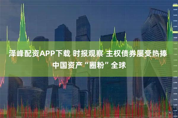 泽峰配资APP下载 时报观察 主权债券屡受热捧 中国资产“圈粉”全球