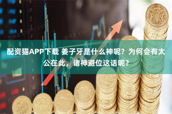 配资猫APP下载 姜子牙是什么神呢？为何会有太公在此，诸神避位这话呢？