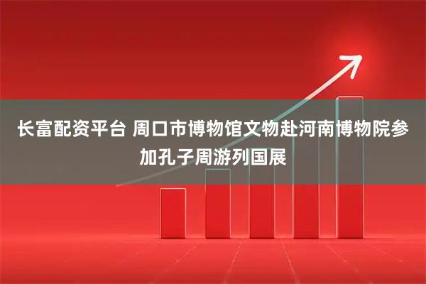 长富配资平台 周口市博物馆文物赴河南博物院参加孔子周游列国展