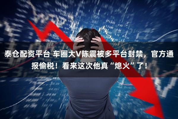 泰仓配资平台 车圈大V陈震被多平台封禁,官方通报偷税!看来这次他真“熄火”了!