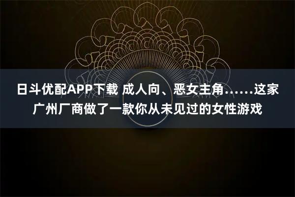 日斗优配APP下载 成人向、恶女主角……这家广州厂商做了一款你从未见过的女性游戏