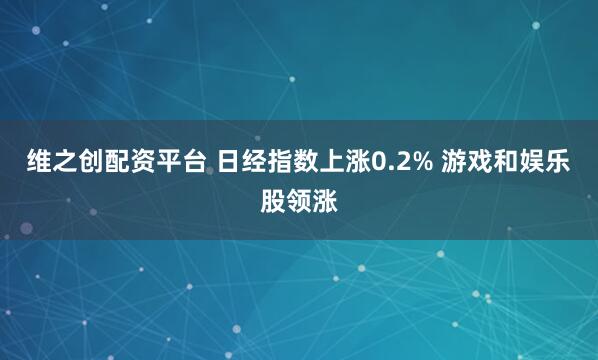 维之创配资平台 日经指数上涨0.2% 游戏和娱乐股领涨