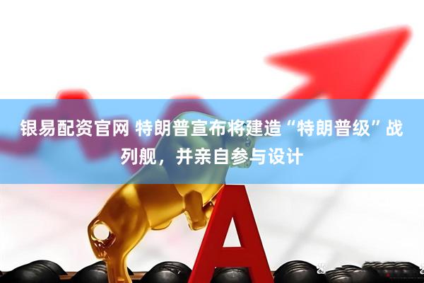 银易配资官网 特朗普宣布将建造“特朗普级”战列舰，并亲自参与设计