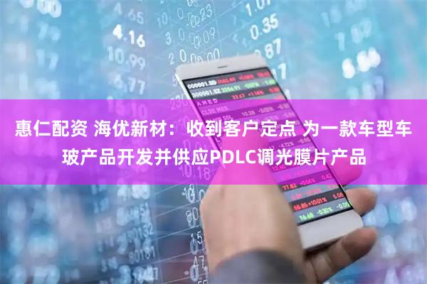 惠仁配资 海优新材：收到客户定点 为一款车型车玻产品开发并供应PDLC调光膜片产品