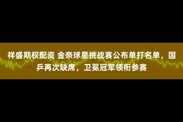 祥盛期权配资 金奈球星挑战赛公布单打名单，国乒再次缺席，卫冕冠军领衔参赛