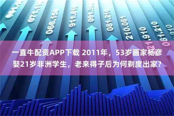 一直牛配资APP下载 2011年，53岁画家杨彦娶21岁非洲学生，老来得子后为何剃度出家？