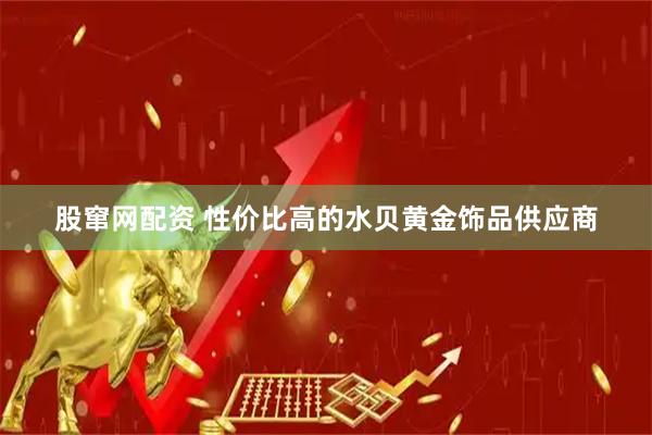 股窜网配资 性价比高的水贝黄金饰品供应商