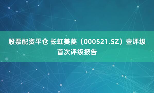 股票配资平仓 长虹美菱（000521.SZ）壹评级首次评级报告