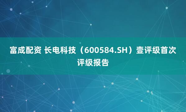 富成配资 长电科技（600584.SH）壹评级首次评级报告