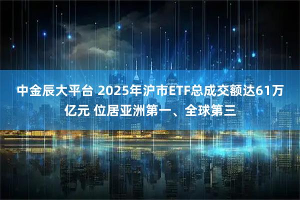 中金辰大平台 2025年沪市ETF总成交额达61万亿元 位居亚洲第一、全球第三
