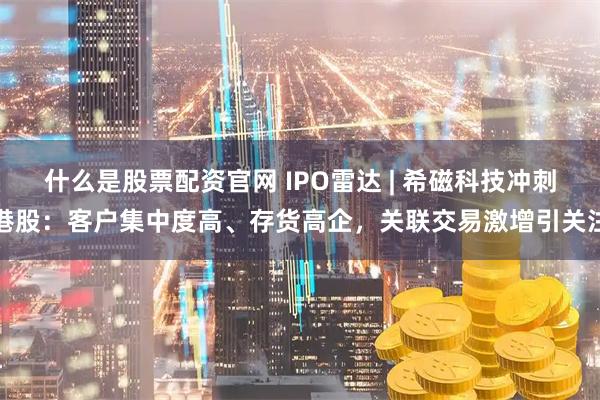 什么是股票配资官网 IPO雷达 | 希磁科技冲刺港股：客户集中度高、存货高企，关联交易激增引关注