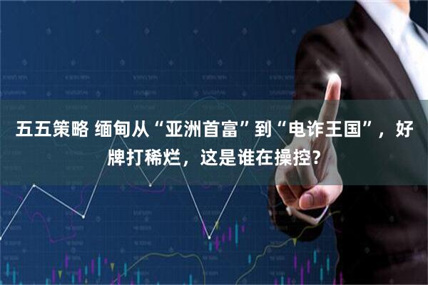 五五策略 缅甸从“亚洲首富”到“电诈王国”，好牌打稀烂，这是谁在操控？