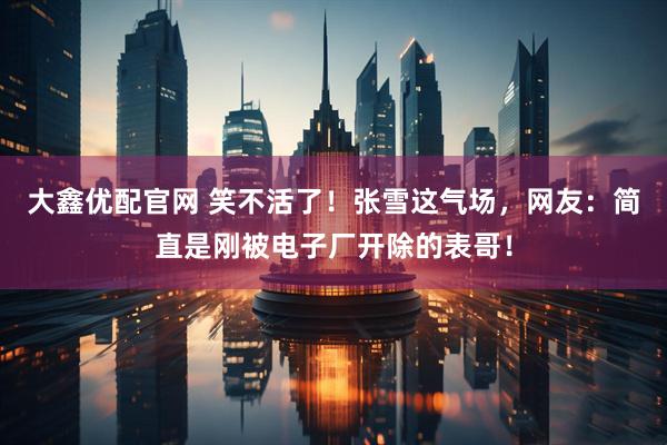 大鑫优配官网 笑不活了！张雪这气场，网友：简直是刚被电子厂开除的表哥！